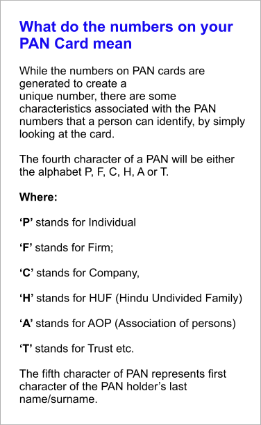 What do the numbers on your PAN Card mean  While the numbers on PAN cards are generated to create a unique number, there are some characteristics associated with the PAN numbers that a person can identify, by simply looking at the card.   The fourth character of a PAN will be either the alphabet P, F, C, H, A or T.   Where:  ‘P’ stands for Individual  ‘F’ stands for Firm;  ‘C’ stands for Company,  ‘H’ stands for HUF (Hindu Undivided Family)  ‘A’ stands for AOP (Association of persons)  ‘T’ stands for Trust etc.  The fifth character of PAN represents first character of the PAN holder’s last name/surname.