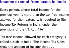 Income exempt from taxes in India Every person, whose total income for the previous year is more than the tax free income allowed for their category, is required to file Income Tax Returns in India, under the provisions of the I.T. Act, 1961.  Tax free income allowed for each category is called a 'slab' in India. The Income Tax Slabs show the amount of income that . . .