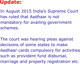 Update:  In August 2015 India’s Supreme Court has ruled that Aadhaar is not mandatory for availing government schemes.  The court was hearing pleas against decisions of some states to make Aadhaar cards compulsory for activities such as provident fund disbursal, marriage and property registration etc.
