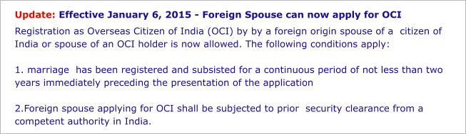 Update: Effective January 6, 2015 - Foreign Spouse can now apply for OCI Registration as Overseas Citizen of India (OCI) by by a foreign origin spouse of a  citizen of India or spouse of an OCI holder is now allowed. The following conditions apply:  1. marriage  has been registered and subsisted for a continuous period of not less than two years immediately preceding the presentation of the application   2.Foreign spouse applying for OCI shall be subjected to prior  security clearance from a competent authority in India.