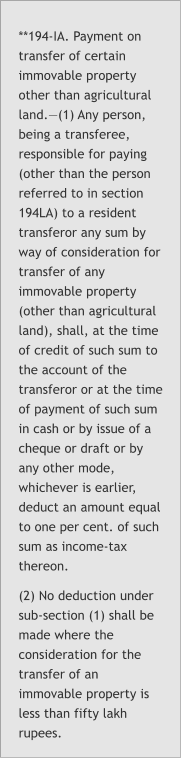 **194-IA. Payment on transfer of certain immovable property other than agricultural land.—(1) Any person, being a transferee, responsible for paying (other than the person referred to in section 194LA) to a resident transferor any sum by way of consideration for transfer of any immovable property (other than agricultural land), shall, at the time of credit of such sum to the account of the transferor or at the time of payment of such sum in cash or by issue of a cheque or draft or by any other mode, whichever is earlier, deduct an amount equal to one per cent. of such sum as income-tax thereon. (2) No deduction under sub-section (1) shall be made where the consideration for the transfer of an immovable property is less than fifty lakh rupees.