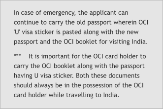 In case of emergency, the applicant can continue to carry the old passport wherein OCI 'U' visa sticker is pasted along with the new passport and the OCI booklet for visiting India. ***    It is important for the OCI card holder to carry the OCI booklet along with the passport having U visa sticker. Both these documents should always be in the possession of the OCI card holder while travelling to India.