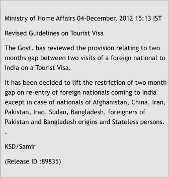 Ministry of Home Affairs 04-December, 2012 15:13 IST Revised Guidelines on Tourist Visa The Govt. has reviewed the provision relating to two months gap between two visits of a foreign national to India on a Tourist Visa. It has been decided to lift the restriction of two month gap on re-entry of foreign nationals coming to India except in case of nationals of Afghanistan, China, Iran, Pakistan, Iraq, Sudan, Bangladesh, foreigners of Pakistan and Bangladesh origins and Stateless persons. . KSD/Samir (Release ID :89835)