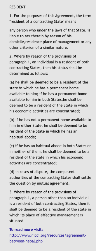 RESIDENT 1. For the purposes of this Agreement, the term "resident of a contracting State" means any person who under the laws of that State, is liable to tax therein by reason of his domicile,residence place of management or any other criterion of a similar nature. 2. Where by reason of the provisions of paragraph 1, an individual is a resident of both contracting States, then his status shall be determined as follows: (a) he shall be deemed to be a resident of the state in which he has a permanent home available to him; if he has a permanent home available to him in both States,he shall be deemed to be a resident of the State in which his economic activities are concentrated; (b) if he has not a permanent home available to him in either State, he shall be deemed to be resident of the State in which he has an habitual abode; (c) if he has an habitual abode in both States or in neither of them, he shall be deemed to be a resident of the state in which his economic activities are concentrated; (d) in cases of dispute, the competent authorities of the contracting States shall settle the question by mutual agreement. 3. Where by reason of the provisions of paragraph 1, a person other than an individual is a resident of both contracting States, then it shall be deemed to be a resident of the state in which its place of effective management is situated. To read more visit: http://www.nicci.org/resources/agreement-between-nepal.php