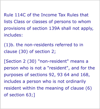 Rule 114C of the Income Tax Rules that lists Class or classes of persons to whom provisions of section 139A shall not apply, includes: (1)b. the non-residents referred to in clause (30) of section 2; [Section 2 (30) "non-resident" means a person who is not a "resident", and for the purposes of sections 92, 93 64 and 168, includes a person who is not ordinarily resident within the meaning of clause (6) of section 63;]