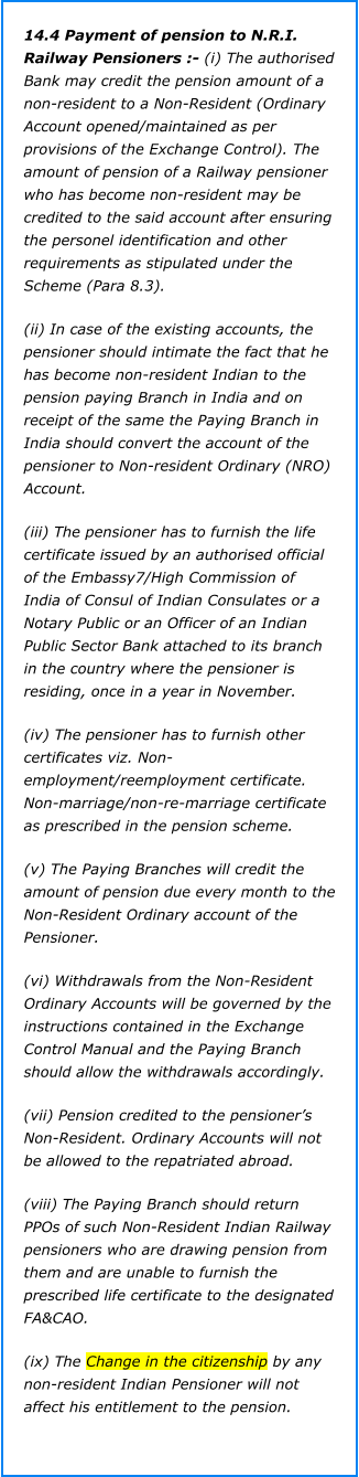 14.4 Payment of pension to N.R.I. Railway Pensioners :- (i) The authorised Bank may credit the pension amount of a non-resident to a Non-Resident (Ordinary Account opened/maintained as per provisions of the Exchange Control). The amount of pension of a Railway pensioner who has become non-resident may be credited to the said account after ensuring the personel identification and other requirements as stipulated under the Scheme (Para 8.3).  (ii) In case of the existing accounts, the pensioner should intimate the fact that he has become non-resident Indian to the pension paying Branch in India and on receipt of the same the Paying Branch in India should convert the account of the pensioner to Non-resident Ordinary (NRO) Account.  (iii) The pensioner has to furnish the life certificate issued by an authorised official of the Embassy7/High Commission of India of Consul of Indian Consulates or a Notary Public or an Officer of an Indian Public Sector Bank attached to its branch in the country where the pensioner is residing, once in a year in November.  (iv) The pensioner has to furnish other certificates viz. Non-employment/reemployment certificate. Non-marriage/non-re-marriage certificate as prescribed in the pension scheme. (v) The Paying Branches will credit the amount of pension due every month to the Non-Resident Ordinary account of the Pensioner. (vi) Withdrawals from the Non-Resident Ordinary Accounts will be governed by the instructions contained in the Exchange Control Manual and the Paying Branch should allow the withdrawals accordingly.  (vii) Pension credited to the pensioner’s Non-Resident. Ordinary Accounts will not be allowed to the repatriated abroad. (viii) The Paying Branch should return PPOs of such Non-Resident Indian Railway pensioners who are drawing pension from them and are unable to furnish the prescribed life certificate to the designated FA&CAO. (ix) The Change in the citizenship by any non-resident Indian Pensioner will not affect his entitlement to the pension.