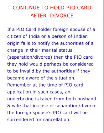 CONTINUE TO HOLD PIO CARD AFTER  DIVORCE  If a PIO Card holder foreign spouse of a citizen of India or a person of Indian origin fails to notify the authorities of a change in their marital status (separation/divorce) then the PIO card they hold would perhaps be considered to be invalid by the authorities if they became aware of the situation. Remember at the time of PIO card application in such cases, an undertaking is taken from both husband & wife that in case of separation/divorce the foreign spouse’s PIO card will be surrendered for cancellation.