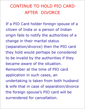 CONTINUE TO HOLD PIO CARD AFTER  DIVORCE  If a PIO Card holder foreign spouse of a citizen of India or a person of Indian origin fails to notify the authorities of a change in their marital status (separation/divorce) then the PIO card they hold would perhaps be considered to be invalid by the authorities if they became aware of the situation. Remember at the time of PIO card application in such cases, an undertaking is taken from both husband & wife that in case of separation/divorce the foreign spouse’s PIO card will be surrendered for cancellation.