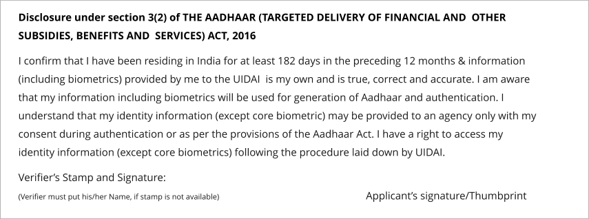 Disclosure under section 3(2) of THE AADHAAR (TARGETED DELIVERY OF FINANCIAL AND  OTHER SUBSIDIES, BENEFITS AND  SERVICES) ACT, 2016   I confirm that I have been residing in India for at least 182 days in the preceding 12 months & information (including biometrics) provided by me to the UIDAI  is my own and is true, correct and accurate. I am aware that my information including biometrics will be used for generation of Aadhaar and authentication. I understand that my identity information (except core biometric) may be provided to an agency only with my consent during authentication or as per the provisions of the Aadhaar Act. I have a right to access my identity information (except core biometrics) following the procedure laid down by UIDAI.   Verifier’s Stamp and Signature: (Verifier must put his/her Name, if stamp is not available)                                                        Applicant’s signature/Thumbprint