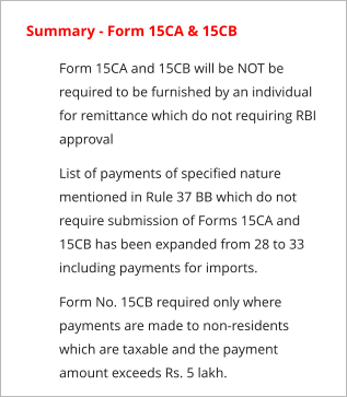 Summary - Form 15CA & 15CB 	Form 15CA and 15CB will be NOT be required to be furnished by an individual for remittance which do not requiring RBI approval 	List of payments of specified nature mentioned in Rule 37 BB which do not require submission of Forms 15CA and 15CB has been expanded from 28 to 33 including payments for imports. 	Form No. 15CB required only where payments are made to non-residents which are taxable and the payment amount exceeds Rs. 5 lakh.