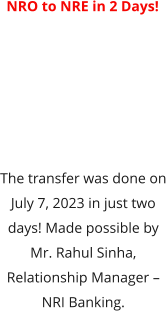 NRO to NRE in 2 Days!  The transfer was done on July 7, 2023 in just two days! Made possible by Mr. Rahul Sinha, Relationship Manager – NRI Banking.