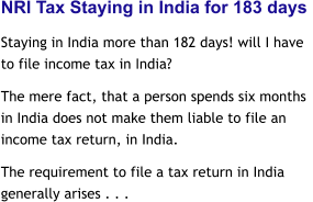 NRI Tax Staying in India for 183 days  Staying in India more than 182 days! will I have to file income tax in India?  The mere fact, that a person spends six months in India does not make them liable to file an income tax return, in India.  The requirement to file a tax return in India generally arises . . .