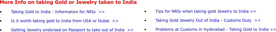 More Info on taking Gold or Jewelry taken to India  •	Taking Gold to India - Information for NRIs  >> •	Is it worth taking gold to India from USA or Dubai  >> •	Getting Jewelry endorsed on Passport to take out of India  >>  •	Tips for NRIs when taking gold Jewelry to India >>  •	Taking Gold Jewelry Out of India - Customs Duty  >> •	Problems at Customs in Hyderabad - Taking Gold to India >>
