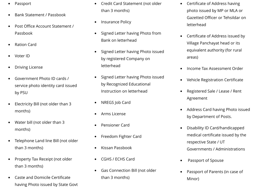 •	Passport •	Bank Statement / Passbook •	Post Office Account Statement / Passbook •	Ration Card •	Voter ID •	Driving License •	Government Photo ID cards / service photo identity card issued by PSU •	Electricity Bill (not older than 3 months) •	Water bill (not older than 3 months) •	Telephone Land line Bill (not older than 3 months) •	Property Tax Receipt (not older than 3 months) •	Caste and Domicile Certificate having Photo issued by State Govt •	Credit Card Statement (not older than 3 months) •	Insurance Policy •	Signed Letter having Photo from Bank on letterhead •	Signed Letter having Photo issued by registered Company on letterhead •	Signed Letter having Photo issued by Recognized Educational Instruction on letterhead •	NREGS Job Card •	Arms License •	Pensioner Card •	Freedom Fighter Card •	Kissan Passbook •	CGHS / ECHS Card •	Gas Connection Bill (not older than 3 months)  •	Certificate of Address having photo issued by MP or MLA or Gazetted Officer or Tehsildar on letterhead •	Certificate of Address issued by Village Panchayat head or its equivalent authority (for rural areas) •	Income Tax Assessment Order •	Vehicle Registration Certificate •	Registered Sale / Lease / Rent Agreement •	Address Card having Photo issued by Department of Posts. •	Disability ID Card/handicapped medical certificate issued by the respective State / UT Governments / Administrations •	 Passport of Spouse •	Passport of Parents (in case of Minor)