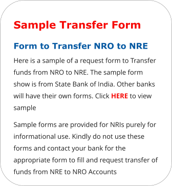 Sample Transfer Form Form to Transfer NRO to NRE  Here is a sample of a request form to Transfer funds from NRO to NRE. The sample form show is from State Bank of India. Other banks will have their own forms. Click HERE to view sample Sample forms are provided for NRIs purely for informational use. Kindly do not use these forms and contact your bank for the appropriate form to fill and request transfer of funds from NRE to NRO Accounts