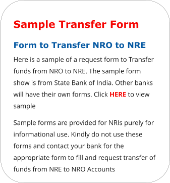 Sample Transfer Form Form to Transfer NRO to NRE  Here is a sample of a request form to Transfer funds from NRO to NRE. The sample form show is from State Bank of India. Other banks will have their own forms. Click HERE to view sample Sample forms are provided for NRIs purely for informational use. Kindly do not use these forms and contact your bank for the appropriate form to fill and request transfer of funds from NRE to NRO Accounts