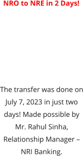 NRO to NRE in 2 Days!  The transfer was done on July 7, 2023 in just two days! Made possible by Mr. Rahul Sinha, Relationship Manager – NRI Banking.