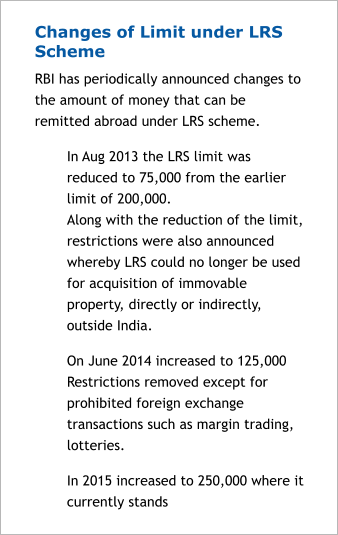Changes of Limit under LRS Scheme RBI has periodically announced changes to the amount of money that can be remitted abroad under LRS scheme.  	In Aug 2013 the LRS limit was reduced to 75,000 from the earlier limit of 200,000. Along with the reduction of the limit, restrictions were also announced whereby LRS could no longer be used for acquisition of immovable property, directly or indirectly, outside India. 	On June 2014 increased to 125,000 Restrictions removed except for prohibited foreign exchange transactions such as margin trading, lotteries. 	In 2015 increased to 250,000 where it currently stands