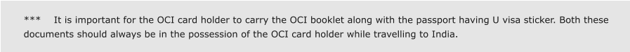 ***    It is important for the OCI card holder to carry the OCI booklet along with the passport having U visa sticker. Both these documents should always be in the possession of the OCI card holder while travelling to India.