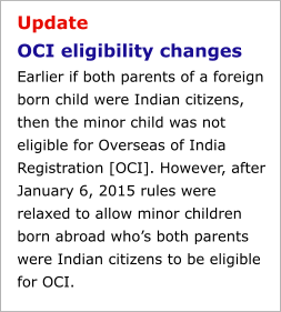 Update OCI eligibility changesEarlier if both parents of a foreign born child were Indian citizens, then the minor child was not eligible for Overseas of India Registration [OCI]. However, after January 6, 2015 rules were relaxed to allow minor children born abroad who’s both parents were Indian citizens to be eligible for OCI.