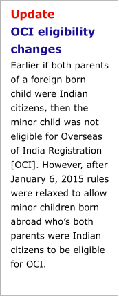 Update OCI eligibility changesEarlier if both parents of a foreign born child were Indian citizens, then the minor child was not eligible for Overseas of India Registration [OCI]. However, after January 6, 2015 rules were relaxed to allow minor children born abroad who’s both parents were Indian citizens to be eligible for OCI.