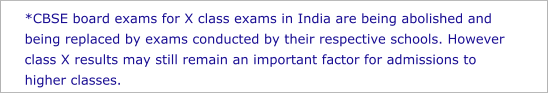 *CBSE board exams for X class exams in India are being abolished and being replaced by exams conducted by their respective schools. However class X results may still remain an important factor for admissions to higher classes.