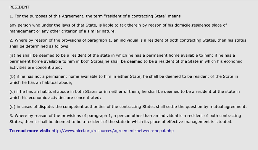 RESIDENT 1. For the purposes of this Agreement, the term "resident of a contracting State" means any person who under the laws of that State, is liable to tax therein by reason of his domicile,residence place of management or any other criterion of a similar nature. 2. Where by reason of the provisions of paragraph 1, an individual is a resident of both contracting States, then his status shall be determined as follows: (a) he shall be deemed to be a resident of the state in which he has a permanent home available to him; if he has a permanent home available to him in both States,he shall be deemed to be a resident of the State in which his economic activities are concentrated; (b) if he has not a permanent home available to him in either State, he shall be deemed to be resident of the State in which he has an habitual abode; (c) if he has an habitual abode in both States or in neither of them, he shall be deemed to be a resident of the state in which his economic activities are concentrated; (d) in cases of dispute, the competent authorities of the contracting States shall settle the question by mutual agreement. 3. Where by reason of the provisions of paragraph 1, a person other than an individual is a resident of both contracting States, then it shall be deemed to be a resident of the state in which its place of effective management is situated. To read more visit: http://www.nicci.org/resources/agreement-between-nepal.php