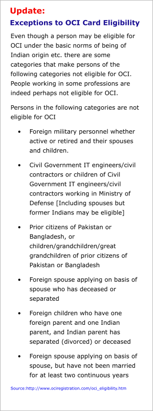 Update: Exceptions to OCI Card Eligibility   Even though a person may be eligible for OCI under the basic norms of being of Indian origin etc. there are some categories that make persons of the following categories not eligible for OCI. People working in some professions are indeed perhaps not eligible for OCI.   Persons in the following categories are not eligible for OCI •	Foreign military personnel whether active or retired and their spouses and children.  •	Civil Government IT engineers/civil contractors or children of Civil Government IT engineers/civil contractors working in Ministry of Defense [Including spouses but former Indians may be eligible] •	Prior citizens of Pakistan or Bangladesh, or children/grandchildren/great grandchildren of prior citizens of Pakistan or Bangladesh  •	Foreign spouse applying on basis of spouse who has deceased or separated •	Foreign children who have one foreign parent and one Indian parent, and Indian parent has separated (divorced) or deceased •	Foreign spouse applying on basis of spouse, but have not been married for at least two continuous years Source:http://www.ociregistration.com/oci_eligibility.htm