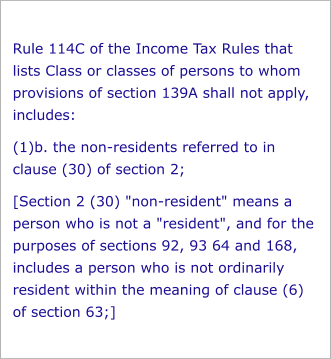 Rule 114C of the Income Tax Rules that lists Class or classes of persons to whom provisions of section 139A shall not apply, includes: (1)b. the non-residents referred to in clause (30) of section 2; [Section 2 (30) "non-resident" means a person who is not a "resident", and for the purposes of sections 92, 93 64 and 168, includes a person who is not ordinarily resident within the meaning of clause (6) of section 63;]