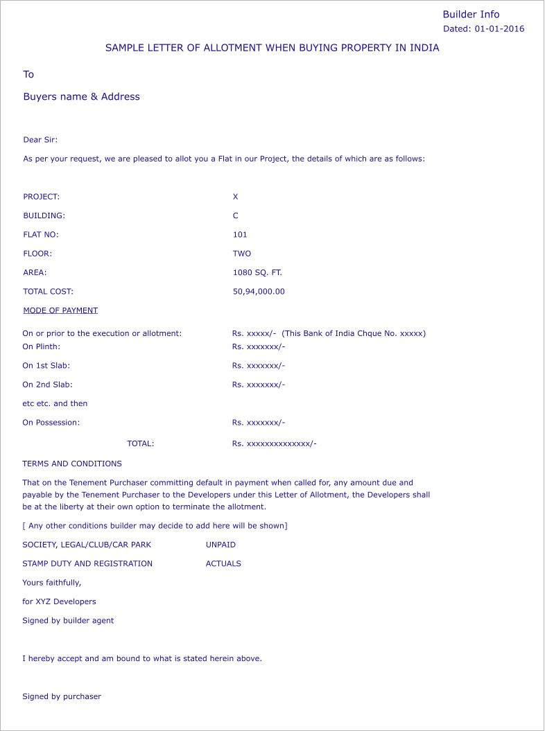 SAMPLE LETTER OF ALLOTMENT WHEN BUYING PROPERTY IN INDIA             Builder Info              Dated: 01-01-2016  To Buyers name & Address  Dear Sir: As per your request, we are pleased to allot you a Flat in our Project, the details of which are as follows:  PROJECT:				 			X BUILDING: 							C FLAT NO:  							101 FLOOR: 							TWO AREA:  							1080 SQ. FT. TOTAL COST: 						50,94,000.00 MODE OF PAYMENT   On or prior to the execution or allotment:		Rs. xxxxx/-  (This Bank of India Chque No. xxxxx) On Plinth:							Rs. xxxxxxx/- On 1st Slab:							Rs. xxxxxxx/- On 2nd Slab: 						Rs. xxxxxxx/- etc etc. and then On Possession:						Rs. xxxxxxx/-                          	TOTAL:          		Rs. xxxxxxxxxxxxxx/-	 TERMS AND CONDITIONS That on the Tenement Purchaser committing default in payment when called for, any amount due and payable by the Tenement Purchaser to the Developers under this Letter of Allotment, the Developers shall be at the liberty at their own option to terminate the allotment. [ Any other conditions builder may decide to add here will be shown] SOCIETY, LEGAL/CLUB/CAR PARK			UNPAID STAMP DUTY AND REGISTRATION			ACTUALS Yours faithfully, for XYZ Developers Signed by builder agent  I hereby accept and am bound to what is stated herein above.  Signed by purchaser