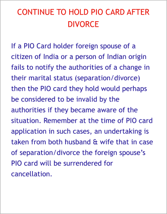 CONTINUE TO HOLD PIO CARD AFTER  DIVORCE  If a PIO Card holder foreign spouse of a citizen of India or a person of Indian origin fails to notify the authorities of a change in their marital status (separation/divorce) then the PIO card they hold would perhaps be considered to be invalid by the authorities if they became aware of the situation. Remember at the time of PIO card application in such cases, an undertaking is taken from both husband & wife that in case of separation/divorce the foreign spouse’s PIO card will be surrendered for cancellation.