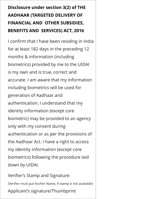 Disclosure under section 3(2) of THE AADHAAR (TARGETED DELIVERY OF FINANCIAL AND  OTHER SUBSIDIES, BENEFITS AND  SERVICES) ACT, 2016   I confirm that I have been residing in India for at least 182 days in the preceding 12 months & information (including biometrics) provided by me to the UIDAI  is my own and is true, correct and accurate. I am aware that my information including biometrics will be used for generation of Aadhaar and authentication. I understand that my identity information (except core biometric) may be provided to an agency only with my consent during authentication or as per the provisions of the Aadhaar Act. I have a right to access my identity information (except core biometrics) following the procedure laid down by UIDAI.   Verifier’s Stamp and Signature: (Verifier must put his/her Name, if stamp is not available)                                                        Applicant’s signature/Thumbprint